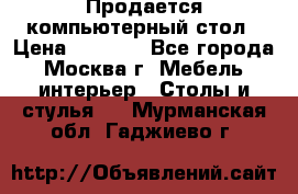 Продается компьютерный стол › Цена ­ 2 000 - Все города, Москва г. Мебель, интерьер » Столы и стулья   . Мурманская обл.,Гаджиево г.